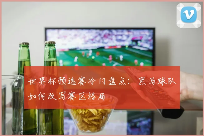 世界杯预选赛冷门盘点：黑马球队如何改写赛区格局