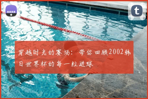 穿越时光的赛场:带你回顾2002韩日世界杯的每一粒进球