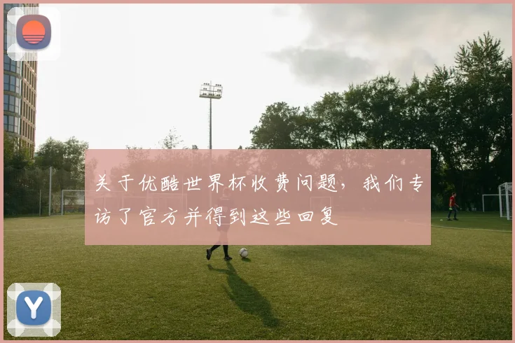 关于优酷世界杯收费问题，我们专访了官方并得到这些回复