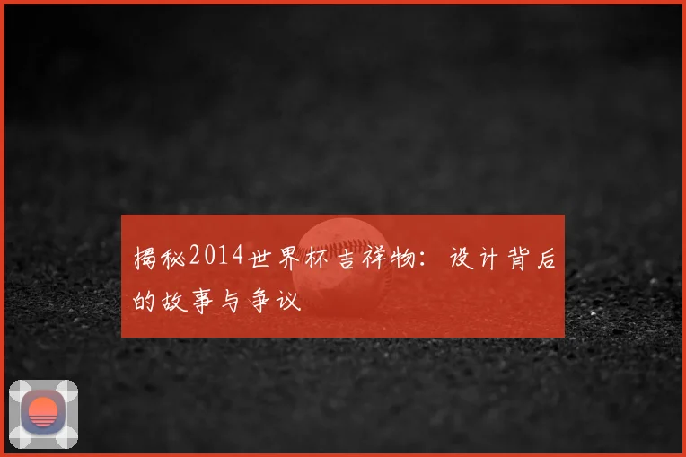 揭秘2014世界杯吉祥物：设计背后的故事与争议