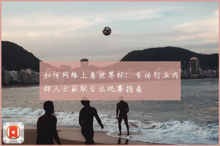 如何网络上看世界杯:专访行业内部人士获取合法观赛指南