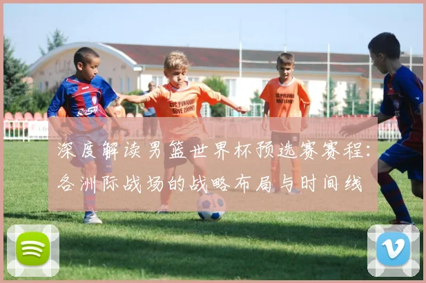 深度解读男篮世界杯预选赛赛程:各洲际战场的战略布局与时间线