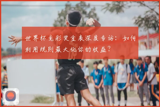 世界杯竞彩奖金表深度专访：如何利用规则最大化你的收益？