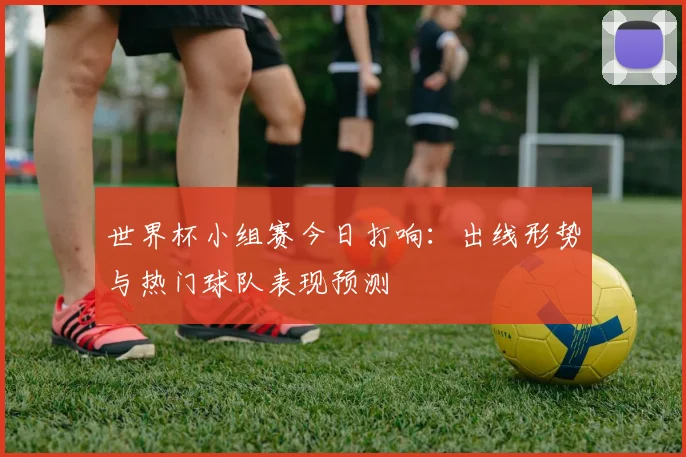 世界杯小组赛今日打响:出线形势与热门球队表现预测