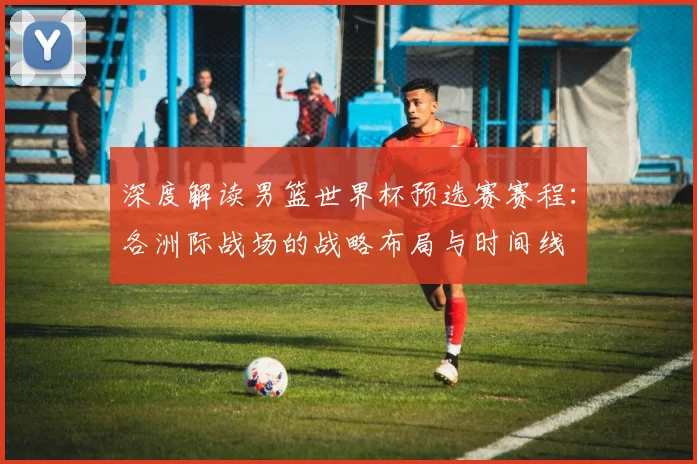 深度解读男篮世界杯预选赛赛程:各洲际战场的战略布局与时间线