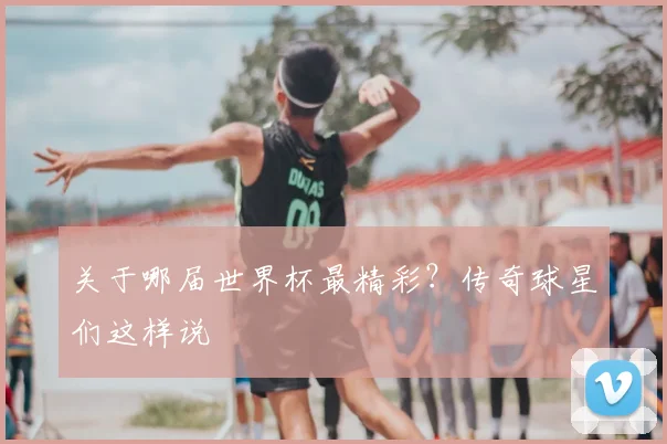 关于哪届世界杯最精彩？传奇球星们这样说